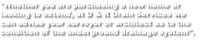 "Whether you are purchasing a new home or looking to extend, at D & R Drain Services we can advise your surveyor or architect as to the condition of the underground drainage system".
